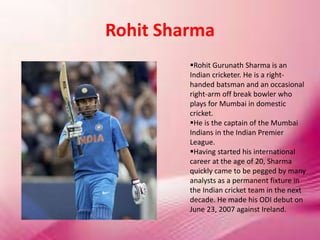 Rohit Sharma
Rohit Gurunath Sharma is an
Indian cricketer. He is a right-
handed batsman and an occasional
right-arm off break bowler who
plays for Mumbai in domestic
cricket.
He is the captain of the Mumbai
Indians in the Indian Premier
League.
Having started his international
career at the age of 20, Sharma
quickly came to be pegged by many
analysts as a permanent fixture in
the Indian cricket team in the next
decade. He made his ODI debut on
June 23, 2007 against Ireland.
 