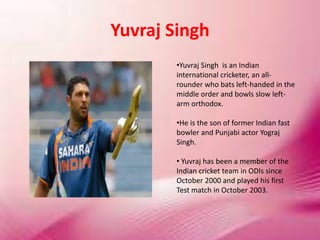 Yuvraj Singh
•Yuvraj Singh is an Indian
international cricketer, an all-
rounder who bats left-handed in the
middle order and bowls slow left-
arm orthodox.
•He is the son of former Indian fast
bowler and Punjabi actor Yograj
Singh.
• Yuvraj has been a member of the
Indian cricket team in ODIs since
October 2000 and played his first
Test match in October 2003.
 