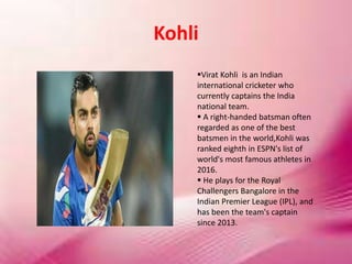 Kohli
Virat Kohli is an Indian
international cricketer who
currently captains the India
national team.
 A right-handed batsman often
regarded as one of the best
batsmen in the world,Kohli was
ranked eighth in ESPN's list of
world's most famous athletes in
2016.
 He plays for the Royal
Challengers Bangalore in the
Indian Premier League (IPL), and
has been the team's captain
since 2013.
 
