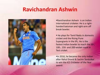 Ravichandran Ashwin
Ravichandran Ashwin is an Indian
international cricketer. He is a right-
handed batsman and right-arm off
break bowler.
 He plays for Tamil Nadu in domestic
cricket and the Rising Pune
Supergiants in the IPL. He is the
fastest Indian bowler to reach the 50-,
100-, 150- and 200-wicket mark in
Test cricket.
In 2016, he became the only Indian
after Rahul Dravid & Sachin Tendulkar
to win the ICC Cricketer of the Year
award.
 