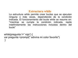 Estructura while
La estructura while permite crear bucles que se ejecutan
ninguna o más veces, dependiendo de la condición
indicada. El funcionamiento del bucle while se resume en:
"mientras se cumpla la condición indicada, repite
indefinidamente las instrucciones incluidas dentro del
bucle"
.
while(pregunta !=” rojo”) {
var pregunta =prompt(" adivina mi color favorito")
}
 