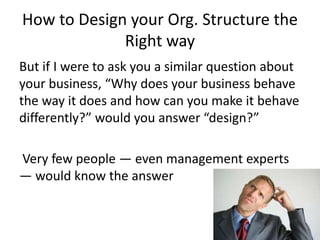 How to Design your Org. Structure the
Right way
But if I were to ask you a similar question about
your business, “Why does your business behave
the way it does and how can you make it behave
differently?” would you answer “design?”
Very few people — even management experts
— would know the answer
 