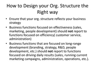 How to Design your Org. Structure the
Right way
• Ensure that your org. structure reflects your business
strategy
• Business functions focused on effectiveness (sales,
marketing, people development) should not report to
functions focused on efficiency( customer service,
administration)
• Business functions that are focused on long-range
development (branding, strategy, R&D, people
development, etc.) should not report to functions
focused on driving daily results (sales, running current
marketing campaigns, administration, operations, etc.).
 