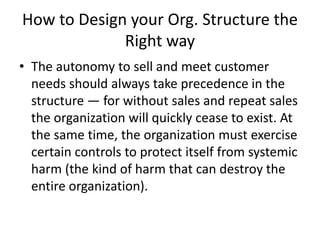 How to Design your Org. Structure the
Right way
• The autonomy to sell and meet customer
needs should always take precedence in the
structure — for without sales and repeat sales
the organization will quickly cease to exist. At
the same time, the organization must exercise
certain controls to protect itself from systemic
harm (the kind of harm that can destroy the
entire organization).
 