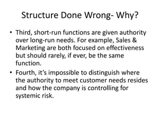 Structure Done Wrong- Why?
• Third, short-run functions are given authority
over long-run needs. For example, Sales &
Marketing are both focused on effectiveness
but should rarely, if ever, be the same
function.
• Fourth, it’s impossible to distinguish where
the authority to meet customer needs resides
and how the company is controlling for
systemic risk.
 