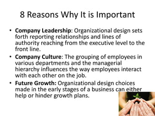 8 Reasons Why It is Important
• Company Leadership: Organizational design sets
forth reporting relationships and lines of
authority reaching from the executive level to the
front line.
• Company Culture: The grouping of employees in
various departments and the managerial
hierarchy influences the way employees interact
with each other on the job.
• Future Growth: Organizational design choices
made in the early stages of a business can either
help or hinder growth plans.
 