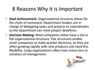 8 Reasons Why It is Important
• Goal Achievement: Organizational structure allows for
the chain of command. Department leaders are in
charge of delegating tasks and projects to subordinates
so the department can meet project deadlines.
• Decision Making: Most companies either have a tall or
flat organizational structure. Flat structures enable
small companies to make quicker decisions, as they are
often growing rapidly with new products and need this
flexibility. Large organizations often have many tiers or
echelons of management.
 