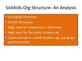 SickKids Org Structure- An Analysis
• Divisional structure
• Simple Structure
• High level of complexity is observed
• High level for formality is observed
• Communication is both bottom up, top down
and horizontal
 