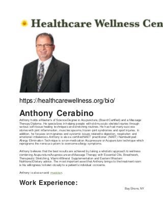 https://healthcarewellness.org/bio/
Anthony Cerabino
Anthony holds a Master’s of Science Degree in Acupuncture, (Board Certified) and a Massage
Therapy Diploma. He specializes in helping people with old musculo-skeletal injuries through
various soft-tissue healing techniques and stretching routines. He has had many success
stories with joint inflammation, muscles spasms, frozen-joint syndromes and sport injuries. In
addition, he focuses on migraines and systemic issues related to digestion, respiration and
emotional imbalances. Anthony is also a certified NAET practitioner. (NAET) Nambudripad
Allergy Elimination Technique is a non-medication Acupressure or Acupuncture technique which
reprograms the nervous system to overcome allergy symptoms.
Anthony believes that the best results are achieved by taking a wholistic approach to wellness
combining Acupuncture/Acupressure and Massage Therapy with Essential Oils, Breathwork,
Therapeutic Stretching, Vitamin/Mineral Supplementation and Eastern/Western
Nutritional/Dietary advice. The most important asset that Anthony brings to the treatment room
is his willingness to listen closely to a patient’s individual concerns.
Anthony is also an avid musician.
Work Experience:
Bay Shore, NY
 