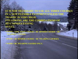 IT IS NOT NECESSARY TO USE ALL THREE COURSES
IN A NEW FLEXIBLE PAVEMENT UNLESS THE
TRAFFIC IS VERY HIGH.
FOLLOWING ARE THE COMBINATIONS OF
BITUMINOUS PAVING
MIXES:
WMM + DBM BASE COURSE + BC BINDER COURSE + BC
WEARING COURSE.
WMM + BC BINDER COURSE + BC WEARING COURSES.
WMM + BC WEARING COURSE ONLY.
 