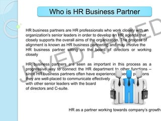 Who is HR Business Partner
HR business partners are HR professionals who work closely with an
organization's senior leaders in order to develop an HR agenda that
closely supports the overall aims of the organization. The process of
alignment is known as HR business partnering and may involve the
HR business partner sitting on the board of directors or working
closely
HR business partners are seen as important in this process as a
progressive way to connect the HR department to other functions –
since HR business partners often have experience in senior positions
they are well-placed to communicate effectively
with other senior leaders with the board
of directors and C-suite.
HR as a partner working towards company’s growth.
 