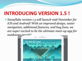 INTRODUCING VERSION 1.5 !
 Snowflake version 1.5 will launch mid-November for
iOS and Android! With an improved design, easier
navigation, additional features, and bug fixes, we
are super excited to be the ultimate meet-up app for
outdoorsy people!
 