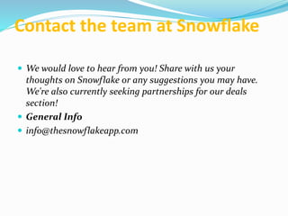 Contact the team at Snowflake
 We would love to hear from you! Share with us your
thoughts on Snowflake or any suggestions you may have.
We're also currently seeking partnerships for our deals
section!
 General Info
 info@thesnowflakeapp.com
 
