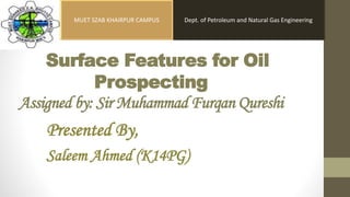 Surface Features for Oil
Prospecting
Assigned by: Sir Muhammad Furqan Qureshi
Presented By,
Saleem Ahmed (K14PG)
Dept. of Petroleum and Natural Gas EngineeringMUET SZAB KHAIRPUR CAMPUS
 