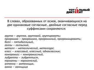В словах, образованных от основ, оканчивающихся на
две одинаковые согласные, двойные согласные перед
суффиксами сохраняются:
группа — группка, групповой, группировать;
программа — программка, программный, программировать;
балл — пятибалльный,
галлы — галльский,
металл — металлический, металлург;
класс — классовый, классный, одноклассник;
компромисс — компромиссный,
либретто — либреттист,
норманны — норманнский,
антенна — антеннщик,
ванна — ваннщица
 
