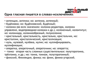 Одна гласная пишется в словах-исключениях:
• антенщик, антенка; но: антенна, антенный;
• будёновка; но: будённовский, Будённый;
• колонка (во всех значениях: колонка редактора, колонка
управленя, водопроводная колонка и др.), колоночный, колонтитул;
но: колоннада, колоннообразный, полуколонна;
• кристальный, кристальность, кристально, кристальчик, но:
кристаллик, кристаллический, кристаллизация;
• нуль, нулевой, нулёвка, нулик; но: нуллифицировать,
нуллификация;
• оперетка, опереточный, опереточник; но: оперетта;
• -тонка – вторая часть сложных существительных: полуторатонка,
трёхтонка, и др.; но: тонна, тоннаж, полуторатонный;
• финский, Финляндия, финка; но: финн, финно-угорский.
 