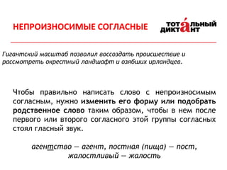 Гигантский масштаб позволил воссоздать происшествие и
рассмотреть окрестный ландшафт и озябших ирландцев.
Чтобы правильно написать слово с непроизносимым
согласным, нужно изменить его форму или подобрать
родственное слово таким образом, чтобы в нем после
первого или второго согласного этой группы согласных
стоял гласный звук.
агентство — агент, постная (пища) — пост,
жалостливый — жалость
НЕПРОИЗНОСИМЫЕ СОГЛАСНЫЕ
 