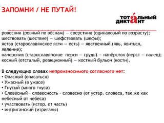 ЗАПОМНИ / НЕ ПУТАЙ!
ровесник (ровный по вёснам) — сверстник (одинаковый по возрасту);
шествовать (шествие) — шефствовать (шефы);
яства (старославянское ясти — есть) — явственный (явь, явиться,
явление);
наперсник (старославянское перси — грудь) — напёрсток (перст — палец);
косный (отсталый, реакционный) — костный бульон (кости).
В следующих словах непроизносимого согласного нет:
• Опасный (опасаться)
• Ужасный (в ужасе)
• Гнусый (много гнуса)
• Словесный – словесность – словесно (от устар. словеса, так же как
небесный от небеса)
• участвовать (истор. от часть)
• интриганский (итриганы)
 