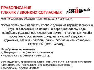 ПРАВОПИСАНИЕ
ГЛУХИХ / ЗВОНКИХ СОГЛАСНЫХ
Многие согласные образуют пары по глухости / звонкости
Чтобы правильно написать слова с одним из парных звонких и
глухих согласных на конце и в середине слова, надо
подобрать родственное слово или изменить слово так, чтобы
после этого согласного следовал гласный (кружка –
кружечка, резьба – резать, сноб – снобизм) или сонорный
согласный (мок – мокну).
Не забудем о чередованиях:
г, д чередуется с ж (интрига – интрижка),
х чередуется с ш (махать – отмашка).
Если подобрать проверочное слово невозможно, то написание согласного
надо запомнить (как правило, это заимствованные слова):
Абсолютный, рюкзак, футбол
 