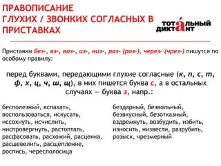 Приставки без-, вз-, воз-, из-, низ-, раз- (роз-), через- (чрез-) пишутся по
особому правилу:
перед буквами, передающими глухие согласные (к, п, с, т,
ф, х, ц, ч, ш, щ), в них пишется буква с, а в остальных
случаях — буква з, напр.:
бесполезный, вспахать,
воспользоваться, искусать,
иссохнуть, исчислить,
ниспровергнуть, растоптать,
расфасовать, расхожий, расценка,
расшевелить, расщепление,
роспись, чересполосица
бездарный, безвольный,
безвкусный, безотказный,
вздремнуть, возбудить, избить,
износить, низвести, разрубить,
розыск, чрезмерный
ПРАВОПИСАНИЕ
ГЛУХИХ / ЗВОНКИХ СОГЛАСНЫХ В
ПРИСТАВКАХ
 