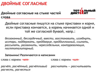 Двойные согласные пишутся на стыке приставки и корня,
если приставка кончается, а корень начинается одной и
той же согласной буквой, напр.:
беззаконный, бессердечный, ввести, восстановить, иззябнуть,
исстари, поддержать, преддверие, преддипломный, ссыпать,
рассыпать, раззвонить, чересседельник, контрреволюция,
посттоталитарный.
Запомним! Различаются в написании
слова с корнем –чет-
расчёт, расчётный, расчётливый
расчесть, расчесться
слова с корнем -чит-
рассчитать — рассчитывать
ДВОЙНЫЕ СОГЛАСНЫЕ
Двойные согласные на стыке частей
слова
 