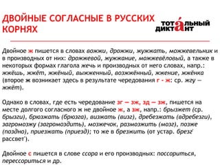 Двойное ж пишется в словах вожжи, дрожжи, жужжать, можжевельник и
в производных от них: дрожжевой, жужжание, можжевёловый, а также в
некоторых формах глагола жечь и производных от него словах, напр.:
жжёшь, жжёт, жжёный, выжженный, возжжённый, жжение, жжёнка
(второе ж возникает здесь в результате чередования г - ж: ср. жгу —
жжёт).
Однако в словах, где есть чередование зг — зж, зд — зж, пишется на
месте долгого согласного ж не двойное ж, а зж, напр.: брызжет (ср.
брызги), брюзжать (брюзга), визжать (визг), дребезжать (вдребезги),
загромозжу (загромоздить), мозжечок, размозжить (мозг), позже
(поздно), приезжать (приезд); то же в брезжить (от устар. брезг'
рассвет').
Двойное с пишется в слове ссора и его производных: поссориться,
перессориться и др.
ДВОЙНЫЕ СОГЛАСНЫЕ В РУССКИХ
КОРНЯХ
 