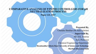 COMPARATIVE ANALYSIS OF P/PI/PID CONTROLLERS FOR pH
NEUTRALIZATION PROCESS
Paper I.D.-1027
Presented By,
Chandra Shekhar (M.Tech Scholar)
Supervised By,
Mr. S.K. Sharma
Asst. Professor
Chemical Engineering Department
Deenbandhu Chhotu Ram University of Science and Technology
Murthal (Haryana) India
 