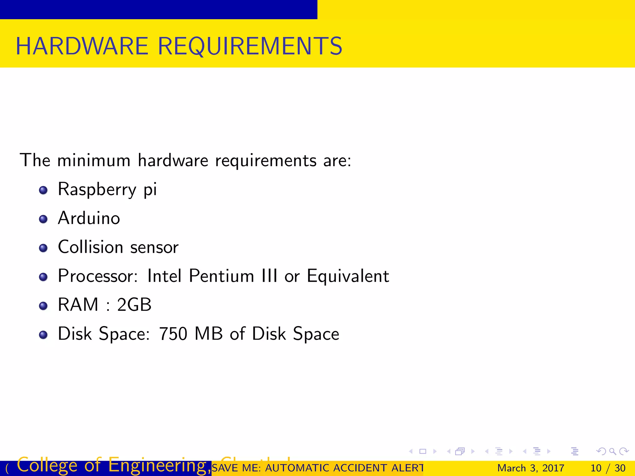 HARDWARE REQUIREMENTS
The minimum hardware requirements are:
Raspberry pi
Arduino
Collision sensor
Processor: Intel Pentium III or Equivalent
RAM : 2GB
Disk Space: 750 MB of Disk Space
( College of Engineering, Cherthala)SAVE ME: AUTOMATIC ACCIDENT ALERT SYSTEM FOR AUTOMOBILESMarch 3, 2017 10 / 30
 