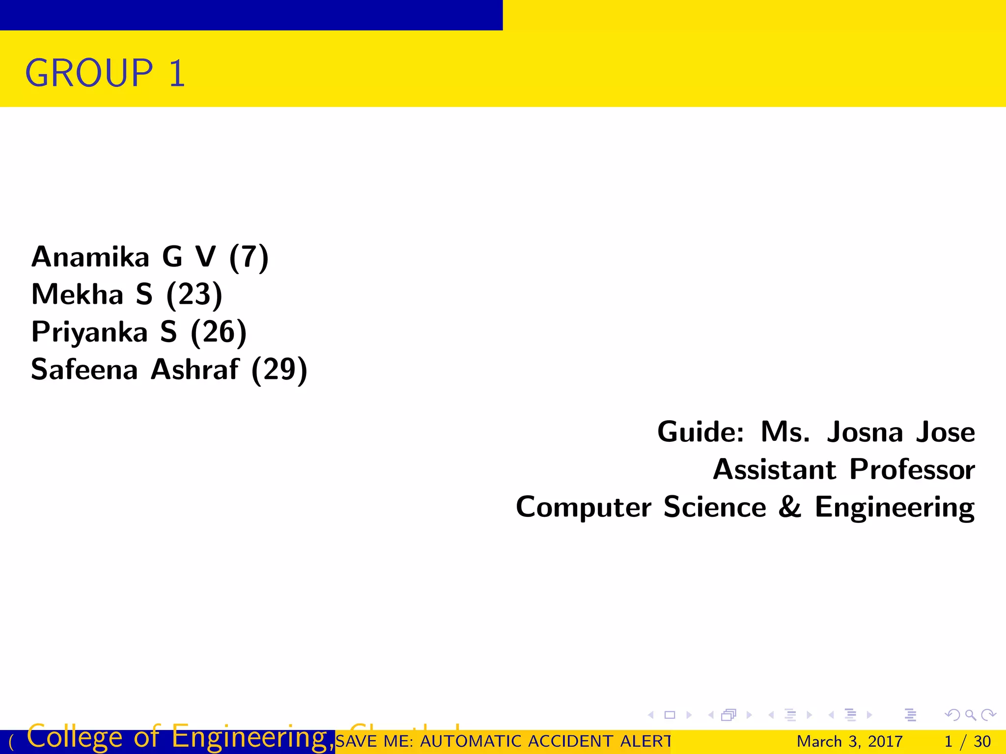 GROUP 1
Anamika G V (7)
Mekha S (23)
Priyanka S (26)
Safeena Ashraf (29)
Guide: Ms. Josna Jose
Assistant Professor
Computer Science & Engineering
( College of Engineering, Cherthala)SAVE ME: AUTOMATIC ACCIDENT ALERT SYSTEM FOR AUTOMOBILESMarch 3, 2017 1 / 30
 