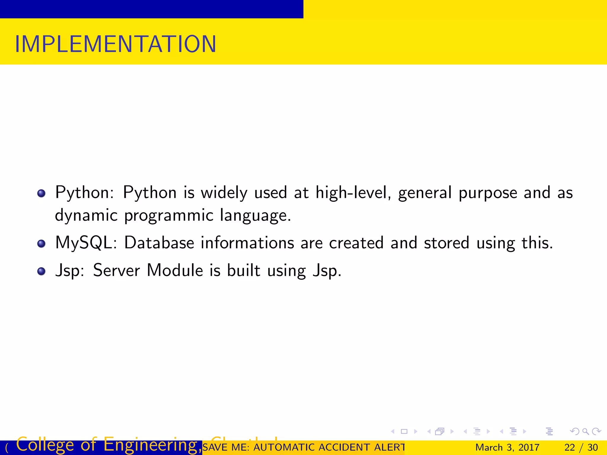 IMPLEMENTATION
Python: Python is widely used at high-level, general purpose and as
dynamic programmic language.
MySQL: Database informations are created and stored using this.
Jsp: Server Module is built using Jsp.
( College of Engineering, Cherthala)SAVE ME: AUTOMATIC ACCIDENT ALERT SYSTEM FOR AUTOMOBILESMarch 3, 2017 22 / 30
 