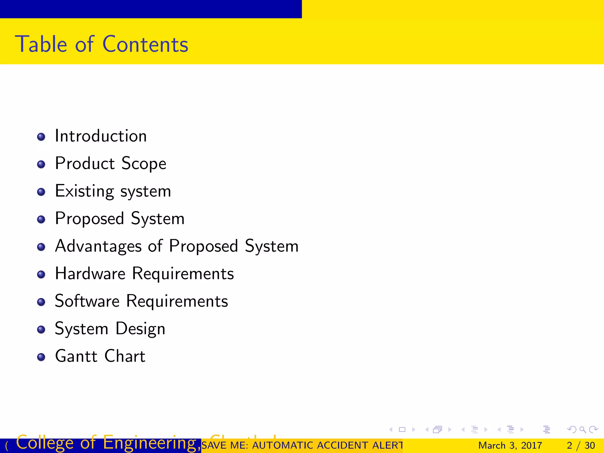 Table of Contents
Introduction
Product Scope
Existing system
Proposed System
Advantages of Proposed System
Hardware Requirements
Software Requirements
System Design
Gantt Chart
( College of Engineering, Cherthala)SAVE ME: AUTOMATIC ACCIDENT ALERT SYSTEM FOR AUTOMOBILESMarch 3, 2017 2 / 30
 