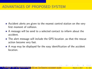 ADVANTAGES OF PROPOSED SYSTEM
Accident alerts are given to the nearest control station on the very
ﬁrst moment of collision.
A message will be send to a selected contact to inform about the
accident.
The alert message will include the GPS location ,so that the rescue
action become very fast.
A map may be displayed for the easy identiﬁcation of the accident
location.
( College of Engineering, Cherthala)SAVE ME: AUTOMATIC ACCIDENT ALERT SYSTEM FOR AUTOMOBILESMarch 3, 2017 9 / 30
 
