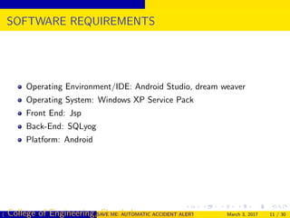 SOFTWARE REQUIREMENTS
Operating Environment/IDE: Android Studio, dream weaver
Operating System: Windows XP Service Pack
Front End: Jsp
Back-End: SQLyog
Platform: Android
( College of Engineering, Cherthala)SAVE ME: AUTOMATIC ACCIDENT ALERT SYSTEM FOR AUTOMOBILESMarch 3, 2017 11 / 30
 
