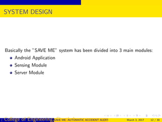 SYSTEM DESIGN
Basically the ”SAVE ME” system has been divided into 3 main modules:
Android Application
Sensing Module
Server Module
( College of Engineering, Cherthala)SAVE ME: AUTOMATIC ACCIDENT ALERT SYSTEM FOR AUTOMOBILESMarch 3, 2017 12 / 30
 