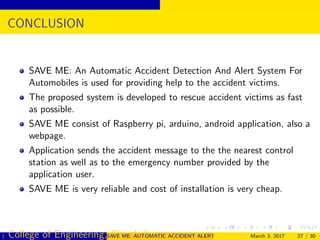 CONCLUSION
SAVE ME: An Automatic Accident Detection And Alert System For
Automobiles is used for providing help to the accident victims.
The proposed system is developed to rescue accident victims as fast
as possible.
SAVE ME consist of Raspberry pi, arduino, android application, also a
webpage.
Application sends the accident message to the the nearest control
station as well as to the emergency number provided by the
application user.
SAVE ME is very reliable and cost of installation is very cheap.
( College of Engineering, Cherthala)SAVE ME: AUTOMATIC ACCIDENT ALERT SYSTEM FOR AUTOMOBILESMarch 3, 2017 27 / 30
 
