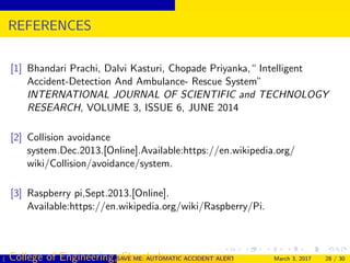 REFERENCES
[1] Bhandari Prachi, Dalvi Kasturi, Chopade Priyanka,“ Intelligent
Accident-Detection And Ambulance- Rescue System”
INTERNATIONAL JOURNAL OF SCIENTIFIC and TECHNOLOGY
RESEARCH, VOLUME 3, ISSUE 6, JUNE 2014
[2] Collision avoidance
system.Dec.2013.[Online].Available:https://en.wikipedia.org/
wiki/Collision/avoidance/system.
[3] Raspberry pi,Sept.2013.[Online].
Available:https://en.wikipedia.org/wiki/Raspberry/Pi.
( College of Engineering, Cherthala)SAVE ME: AUTOMATIC ACCIDENT ALERT SYSTEM FOR AUTOMOBILESMarch 3, 2017 28 / 30
 