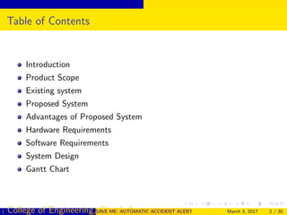 Table of Contents
Introduction
Product Scope
Existing system
Proposed System
Advantages of Proposed System
Hardware Requirements
Software Requirements
System Design
Gantt Chart
( College of Engineering, Cherthala)SAVE ME: AUTOMATIC ACCIDENT ALERT SYSTEM FOR AUTOMOBILESMarch 3, 2017 2 / 30
 