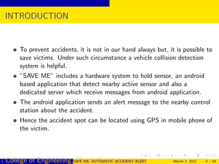 INTRODUCTION
To prevent accidents, it is not in our hand always but, it is possible to
save victims. Under such circumstance a vehicle collision detection
system is helpful.
”SAVE ME” includes a hardware system to hold sensor, an android
based application that detect nearby active sensor and also a
dedicated server which receive messages from android application.
The android application sends an alert message to the nearby control
station about the accident.
Hence the accident spot can be located using GPS in mobile phone of
the victim.
( College of Engineering, Cherthala)SAVE ME: AUTOMATIC ACCIDENT ALERT SYSTEM FOR AUTOMOBILESMarch 3, 2017 4 / 30
 