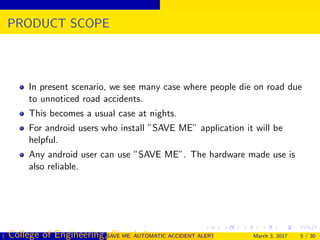 PRODUCT SCOPE
In present scenario, we see many case where people die on road due
to unnoticed road accidents.
This becomes a usual case at nights.
For android users who install ”SAVE ME” application it will be
helpful.
Any android user can use ”SAVE ME”. The hardware made use is
also reliable.
( College of Engineering, Cherthala)SAVE ME: AUTOMATIC ACCIDENT ALERT SYSTEM FOR AUTOMOBILESMarch 3, 2017 5 / 30
 