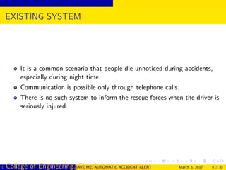 EXISTING SYSTEM
It is a common scenario that people die unnoticed during accidents,
especially during night time.
Communication is possible only through telephone calls.
There is no such system to inform the rescue forces when the driver is
seriously injured.
( College of Engineering, Cherthala)SAVE ME: AUTOMATIC ACCIDENT ALERT SYSTEM FOR AUTOMOBILESMarch 3, 2017 6 / 30
 