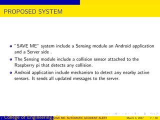 PROPOSED SYSTEM
”SAVE ME” system include a Sensing module an Android application
and a Server side .
The Sensing module include a collision sensor attached to the
Raspberry pi that detects any collision.
Android application include mechanism to detect any nearby active
sensors. It sends all updated messages to the server.
( College of Engineering, Cherthala)SAVE ME: AUTOMATIC ACCIDENT ALERT SYSTEM FOR AUTOMOBILESMarch 3, 2017 7 / 30
 