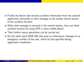 Finally the Server side receives accident information from the android
application and sends an alert message to the nearby control station
of the accident location.
When alert message is received in the control station, they can fetch
accident location by using GPS in users mobile phone.
Then further rescue operations can be carried out.
On the other hand SAVE ME also send an information message to an
emergency number of the user, which he/she speciﬁes during
application installation.
( College of Engineering, Cherthala)SAVE ME: AUTOMATIC ACCIDENT ALERT SYSTEM FOR AUTOMOBILESMarch 3, 2017 8 / 30
 