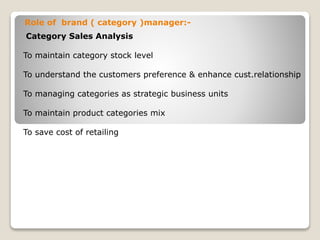 Role of brand ( category )manager:-
Category Sales Analysis
To maintain category stock level
To understand the customers preference & enhance cust.relationship
To managing categories as strategic business units
To maintain product categories mix
To save cost of retailing
 