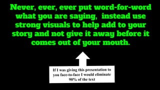 Never, ever, ever put word-for-word
what you are saying, instead use
strong visuals to help add to your
story and not give it away before it
comes out of your mouth.
 