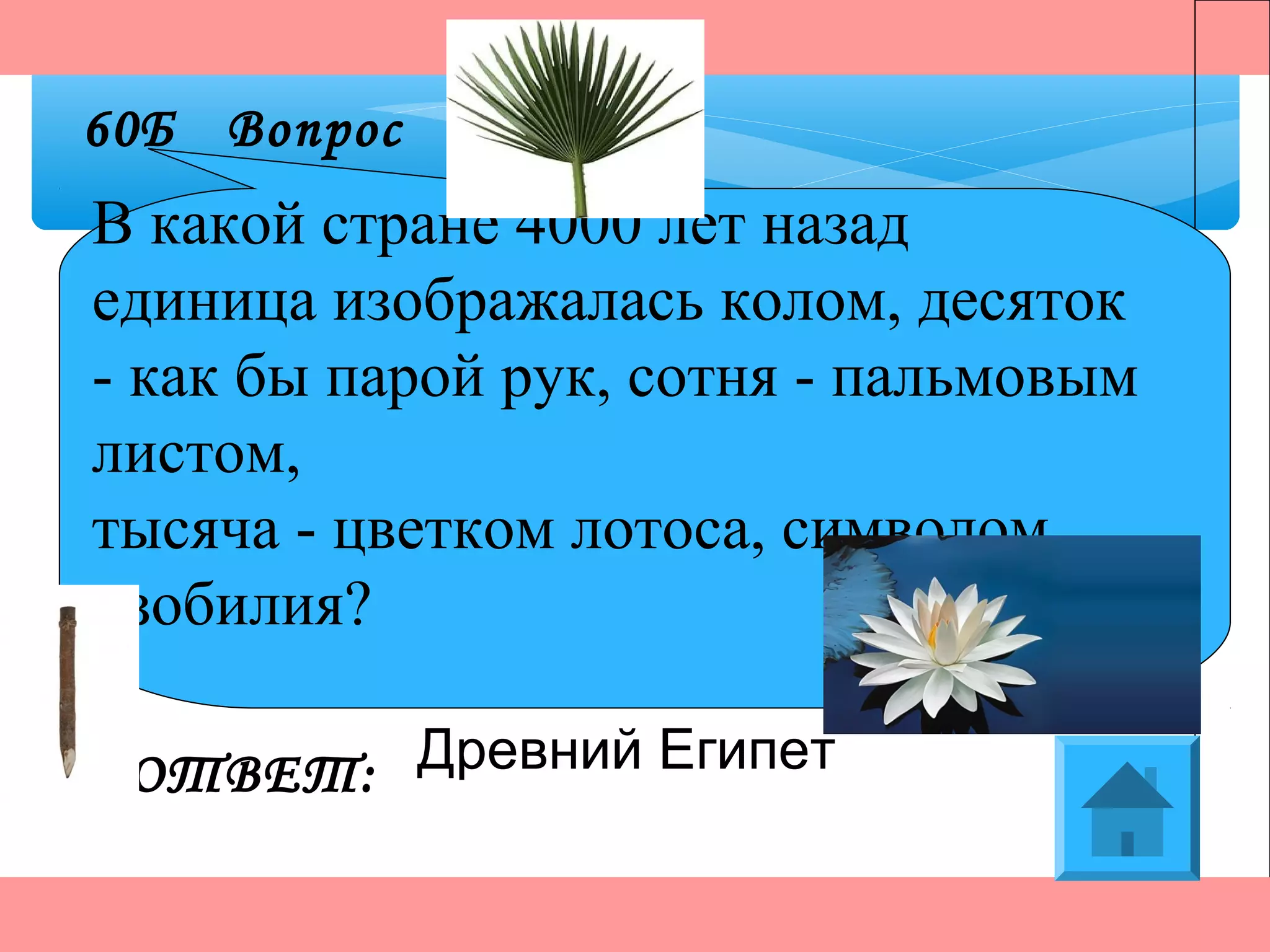 ОТВЕТ:
60Б Вопрос
Древний Египет
В какой стране 4000 лет назад
единица изображалась колом, десяток
- как бы парой рук, сотня - пальмовым
листом,
тысяча - цветком лотоса, символом
изобилия?
 