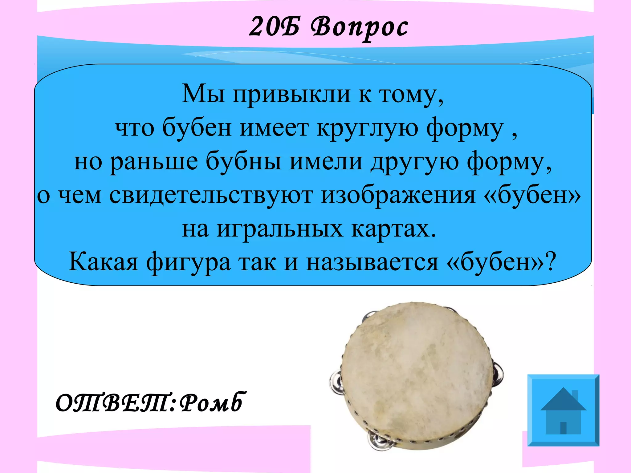 20Б Вопрос
Мы привыкли к тому,
что бубен имеет круглую форму ,
но раньше бубны имели другую форму,
о чем свидетельствуют изображения «бубен»
на игральных картах.
Какая фигура так и называется «бубен»?
ОТВЕТ:Ромб
 