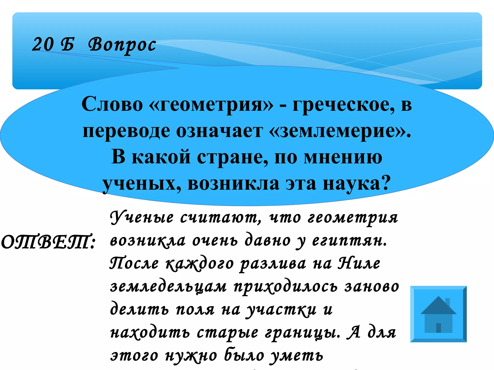 20 Б Вопрос
ОТВЕТ:
Слово «геометрия» - греческое, в
переводе означает «землемерие».
В какой стране, по мнению
ученых, возникла эта наука?
Ученые считают, что геометрия
возникла очень давно у египтян.
После каждого разлива на Ниле
земледельцам приходилось заново
делить поля на участки и
находить старые границы. А для
этого нужно было уметь
 