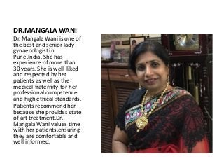 DR.MANGALA WANI
Dr. Mangala Wani is one of
the best and senior lady
gynaecologist in
Pune,India. She has
experience of more than
30 years. She is well liked
and respected by her
patients as well as the
medical fraternity for her
professional competence
and high ethical standards.
Patients recommend her
because she provides state
of art treatment.Dr.
Mangala Wani values time
with her patients,ensuring
they are comfortable and
well informed.
 