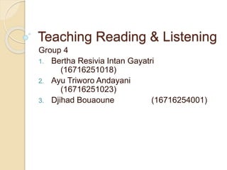 Teaching Reading & Listening
Group 4
1. Bertha Resivia Intan Gayatri
(16716251018)
2. Ayu Triworo Andayani
(16716251023)
3. Djihad Bouaoune (16716254001)
 