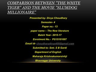 COMPARISON BETWEEN "THE WHITE
TIGER" AND THE MOVIE "SLUMDOG
MILLIONAIRE"
Presented by- Divya Choudhary
Semester- 4
Paper no.- 13
paper name – The New literature
Batch Year- 2015-17
Enrolment No.- PG15101007
Email id- choudharydivya400@gmail.com
Submitted to- Smt. S B Gardi
Department of English
Maharaja Krishnakumarsinhji
Bhavnagar University
 